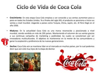 • Crecimiento: En esta etapa Coca Cola empieza a ser conocido y sus ventas aumentan poco a
poco en todos los Estados Unidos. Ya a finales del siglo XIX, el producto se posiciona e inicia sus
ventas a nivel mundial. Llegando a países como Turquía, China, Japón, etc. Al Perú llegó en el
año 1936.
• Madurez: En la actualidad Coca Cola es una marca reconocida y posicionada a nivel
mundial, siendo vendida en más de 205 países. Manteniendo el volumen de sus ventas gracias
a sus continuas campañas de marketing y publicidad, las cuales se caracterizan por ser
innovadoras multiculturales. El objetivo es mantenerse en la mente de los consumidores y
ganar la aceptación y preferencia de las nuevas generaciones.
• Declive: Coca Cola aún se mantiene líder en el mercado en muchos países, por lo cual podemos
decir que aún está muy lejos de la etapa de declive
 