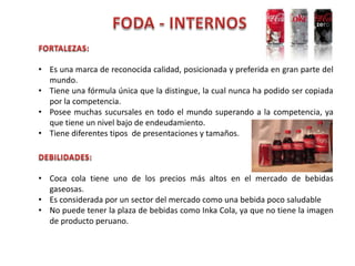 • Es una marca de reconocida calidad, posicionada y preferida en gran parte del
mundo.
• Tiene una fórmula única que la distingue, la cual nunca ha podido ser copiada
por la competencia.
• Posee muchas sucursales en todo el mundo superando a la competencia, ya
que tiene un nivel bajo de endeudamiento.
• Tiene diferentes tipos de presentaciones y tamaños.
• Coca cola tiene uno de los precios más altos en el mercado de bebidas
gaseosas.
• Es considerada por un sector del mercado como una bebida poco saludable
• No puede tener la plaza de bebidas como Inka Cola, ya que no tiene la imagen
de producto peruano.
 