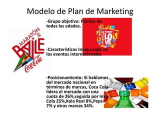 Modelo de Plan de Marketing
-Grupo objetivo: Público de
todas las edades.
-Características Involucrada en
los eventos internacionales
-Posicionamiento: Si hablamos
del mercado nacional en
términos de marcas, Coca Cola
lidera el mercado con una
cuota de 26%,seguida por Inka
Cola 25%,Kola Real 8%,Pepsi
7% y otras marcas 34%.
 