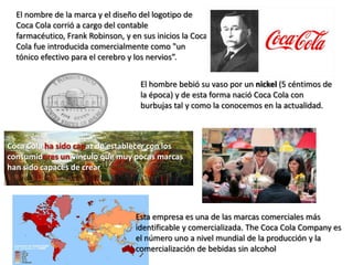 Esta empresa es una de las marcas comerciales más
identificable y comercializada. The Coca Cola Company es
el número uno a nivel mundial de la producción y la
comercialización de bebidas sin alcohol
El nombre de la marca y el diseño del logotipo de
Coca Cola corrió a cargo del contable
farmacéutico, Frank Robinson, y en sus inicios la Coca
Cola fue introducida comercialmente como "un
tónico efectivo para el cerebro y los nervios”.
Coca Cola ha sido capaz de establecer con los
consumidores un vínculo que muy pocas marcas
han sido capaces de crear
El hombre bebió su vaso por un nickel (5 céntimos de
la época) y de esta forma nació Coca Cola con
burbujas tal y como la conocemos en la actualidad.
 