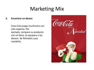 Marketing Mix
3. Encontrar un deseo:
Coca Cola juega muchísimo con
este aspecto. Por
ejemplo, compara su producto
con un beso, lo equipara a los
deseos de felicidad y paz
navideña.
 