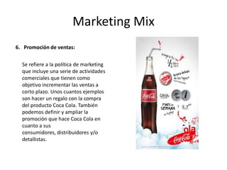 Marketing Mix
6. Promoción de ventas:
Se refiere a la política de marketing
que incluye una serie de actividades
comerciales que tienen como
objetivo incrementar las ventas a
corto plazo. Unos cuantos ejemplos
son hacer un regalo con la compra
del producto Coca Cola. También
podemos definir y ampliar la
promoción que hace Coca Cola en
cuanto a sus
consumidores, distribuidores y/o
detallistas.
 