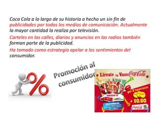 Coca Cola a lo largo de su historia a hecho un sin fin de
publicidades por todos los medios de comunicación. Actualmente
la mayor cantidad la realiza por televisión.
Carteles en las calles, diarios y anuncios en las radios también
forman parte de la publicidad.
Ha tomado como estrategia apelar a los sentimientos del
consumidor.
 