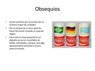 Obsequios
• Se dan premios por la compra de un
numero mayor de unidades.
• Por la compra de un four pack de
Coca Cola viene incluido un vaso de
regalo.
• Coca Cola se hace presente en el
deporte ya sea en mundiales de
fútbol, olimpiadas, siempre sale algo
representativo tanto de la marca
como el evento
 