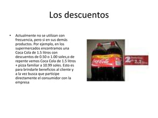 Los descuentos
• Actualmente no se utilizan con
frecuencia, pero si en sus demás
productos. Por ejemplo, en los
supermercados encontramos una
Coca Cola de 1.5 litros con
descuentos de 0.50 o 1.00 soles,o de
repente vemos Coca Cola de 1.5 litros
+ pizza familiar a 10.99 soles. Esto es
para brindarle beneficios al cliente y
a la vez busca que participe
directamente el consumidor con la
empresa
 
