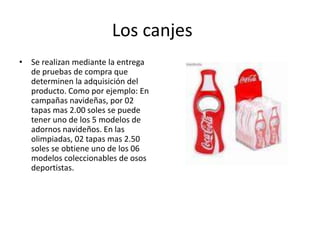 Los canjes
• Se realizan mediante la entrega
de pruebas de compra que
determinen la adquisición del
producto. Como por ejemplo: En
campañas navideñas, por 02
tapas mas 2.00 soles se puede
tener uno de los 5 modelos de
adornos navideños. En las
olimpiadas, 02 tapas mas 2.50
soles se obtiene uno de los 06
modelos coleccionables de osos
deportistas.
 
