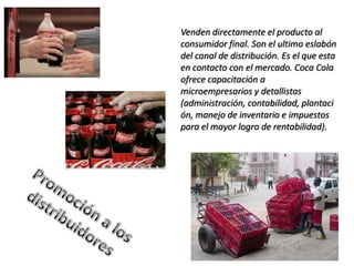 Venden directamente el producto al
consumidor final. Son el ultimo eslabón
del canal de distribución. Es el que esta
en contacto con el mercado. Coca Cola
ofrece capacitación a
microempresarios y detallistas
(administración, contabilidad, plantaci
ón, manejo de inventario e impuestos
para el mayor logro de rentabilidad).
 