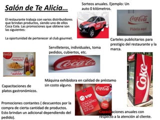 Salón de Te Alicia…
El restaurante trabaja con varios distribuidores
que brindan productos, siendo uno de ellos
Coca Cola. Las promociones que obtiene son
las siguientes:
La oportunidad de pertenecer al club gourmet.
Capacitaciones anuales con
respecto a la atención al cliente.
Sorteos anuales. Ejemplo: Un
auto 0 kilómetros.
Servilleteros, individuales, toma
pedidos, cubiertos, etc.
Máquina exhibidora en calidad de préstamo
sin costo alguno.
Promociones contantes ( descuentos por la
compra de cierta cantidad de productos.
Esto brindan un adicional dependiendo del
pedido).
Carteles publicitarios para
prestigio del restaurante y la
marca.
Capacitaciones de
platos gastronómicos.
 