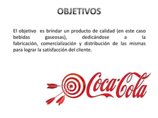 El objetivo es brindar un producto de calidad (en este caso
bebidas gaseosas), dedicándose a la
fabricación, comercialización y distribución de las mismas
para lograr la satisfacción del cliente.
 