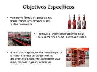 • Mantener la fórmula del producto para
empoderamiento y permanencia del
público consumidor.
• Promover el crecimiento económico de los
países generando nuevos puestos de trabajo.
• Brindar una imagen novedosa (como imagen de
la marca) y familiar del producto en los
diferentes establecimientos comerciales sean
micro, medianas o grandes empresas.
 