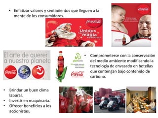 • Enfatizar valores y sentimientos que lleguen a la
mente de los consumidores.
• Comprometerse con la conservación
del medio ambiente modificando la
tecnología de envasado en botellas
que contengan bajo contenido de
carbono.
• Brindar un buen clima
laboral.
• Invertir en maquinaria.
• Ofrecer beneficios a los
accionistas.
 