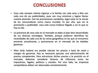 • Coca cola siempre intenta ingresar a la familia con vida sana y feliz con
cada uno de sus publicidades, pues son muy emotivas y logran llamar
nuestra atención. Con las promociones navideñas, logra estar en la mente
de los consumidores como marca mundial. Es por ello, que sin la
promoción y publicidad coca cola nunca hubiese llegado a ser lo que es
hoy en día.
• La presencia de coca cola en el mercado se debe al plan bien desarrollado
de sus diversas estrategias. También, porque pudieron identificar las
necesidades de cada una de las zonas geográficas en las que se encuentra
presente actualmente, y posicionarse en el mercado de las bebidas
gaseosas.
• Años atrás todavía era posible calcular los precios a base de costo y
margen de ganancia. Hoy es necesario ejecutar una administración de
precios competentes. Para estructurar dichos precios y la posición en el
mercado, debemos considerar factores de influencia como los
impositivos, legales, políticos y sociales. Por otro lado, las empresas
competidoras deben ser observadas constantemente.
 