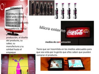 medios de comunicación
competencia
El producto debe
tener gran calidad o
avances de
innovación superiores
a los de la
competencia. Se fija
en todo desde los
procesos de
producción, el diseño
del producto, su
sabor, su
manufactura y su
calidad hasta el
empaque
Tiene que ser trasmitida en los medios adecuados para
que sea vista por la gente que ellos saben que pueden
comprar el producto.
 