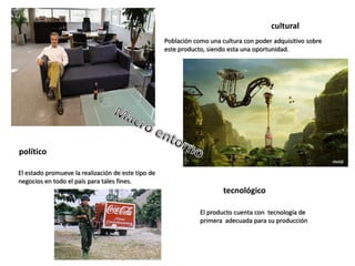 cultural
político
tecnológico
Población como una cultura con poder adquisitivo sobre
este producto, siendo esta una oportunidad.
El producto cuenta con tecnología de
primera adecuada para su producción
El estado promueve la realización de este tipo de
negocios en todo el país para tales fines.
 