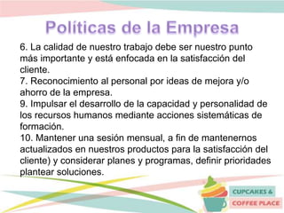 6. La calidad de nuestro trabajo debe ser nuestro punto
más importante y está enfocada en la satisfacción del
cliente.
7. Reconocimiento al personal por ideas de mejora y/o
ahorro de la empresa.
9. Impulsar el desarrollo de la capacidad y personalidad de
los recursos humanos mediante acciones sistemáticas de
formación.
10. Mantener una sesión mensual, a fin de mantenernos
actualizados en nuestros productos para la satisfacción del
cliente) y considerar planes y programas, definir prioridades
plantear soluciones.
 