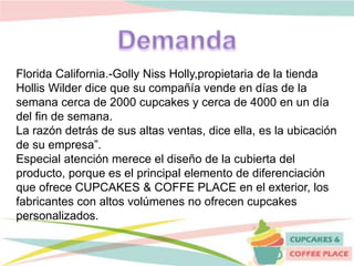 Florida California.-Golly Niss Holly,propietaria de la tienda
Hollis Wilder dice que su compañía vende en días de la
semana cerca de 2000 cupcakes y cerca de 4000 en un día
del fin de semana.
La razón detrás de sus altas ventas, dice ella, es la ubicación
de su empresa”.
Especial atención merece el diseño de la cubierta del
producto, porque es el principal elemento de diferenciación
que ofrece CUPCAKES & COFFE PLACE en el exterior, los
fabricantes con altos volúmenes no ofrecen cupcakes
personalizados.
 