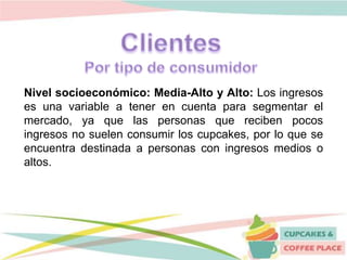 Nivel socioeconómico: Media-Alto y Alto: Los ingresos
es una variable a tener en cuenta para segmentar el
mercado, ya que las personas que reciben pocos
ingresos no suelen consumir los cupcakes, por lo que se
encuentra destinada a personas con ingresos medios o
altos.
 
