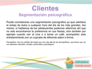 Puede considerarse una segmentación psicografica ya que satisface
el antojo de dulce a cualquier hora del día de los más grandes. Así
mismo, si hablamos de los adolescentes podemos referirnos ahí que
no solo encontramos la preferencia en sus fiestas, sino también por
ejemplo cuando van al cine o a tomar un café, acompañan este
entretenimiento con un cupcake de diferente sabor o forma.
Psicográfico: Son los perfiles del target que van más allá de los demográficos, que tienen que ver
con aspectos culturales, sociales, personales y psicológicos.
 
