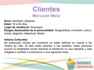 Sexo: Hombres y Mujeres
Edad: 18 a 40 años
Lugar de residencia: Guayaquil
Rasgos destacables de la personalidad: Vanguardista, innovador, activo,
social, elegante, intelectual, liberal.
Valores Culturales:
Se preocupan mucho por mantener un estilo definido en cuanto a los
modos de vida. Si bien están abiertos a los cambios, estas personas
buscan la estabilidad social mientras la tendencia no sea obsoleta y este
obligada a cambiar o evolucionar a una siguiente moda.
 