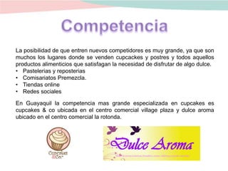 La posibilidad de que entren nuevos competidores es muy grande, ya que son
muchos los lugares donde se venden cupcackes y postres y todos aquellos
productos alimenticios que satisfagan la necesidad de disfrutar de algo dulce.
• Pastelerias y reposterias
• Comisariatos Premezcla.
• Tiendas online
• Redes sociales
En Guayaquil la competencia mas grande especializada en cupcakes es
cupcakes & co ubicada en el centro comercial village plaza y dulce aroma
ubicado en el centro comercial la rotonda.
 