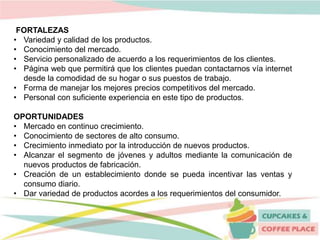 FORTALEZAS
• Variedad y calidad de los productos.
• Conocimiento del mercado.
• Servicio personalizado de acuerdo a los requerimientos de los clientes.
• Página web que permitirá que los clientes puedan contactarnos vía internet
desde la comodidad de su hogar o sus puestos de trabajo.
• Forma de manejar los mejores precios competitivos del mercado.
• Personal con suficiente experiencia en este tipo de productos.
OPORTUNIDADES
• Mercado en continuo crecimiento.
• Conocimiento de sectores de alto consumo.
• Crecimiento inmediato por la introducción de nuevos productos.
• Alcanzar el segmento de jóvenes y adultos mediante la comunicación de
nuevos productos de fabricación.
• Creación de un establecimiento donde se pueda incentivar las ventas y
consumo diario.
• Dar variedad de productos acordes a los requerimientos del consumidor.
 