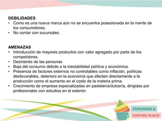 DEBILIDADES
• Como es una nueva marca aún no se encuentra posesionada en la mente de
los consumidores.
• No contar con sucursales.
AMENAZAS
• Introducción de mayores productos con valor agregado por parte de los
competidores.
• Desinterés de las personas
• Baja del consumo debido a la inestabilidad política y económica.
• Presencia de factores externos no controlables como inflación, políticas
desfavorables, deterioro en la economía que afecten directamente a la
producción como el aumento en el costo de la materia prima.
• Crecimiento de empresa especializadas en pastelería/dulcería, dirigidas por
profesionales con estudios en el exterior.
 