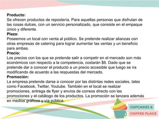 Producto:
Se ofrecen productos de repostería. Para aquellas personas que disfrutan de
las cosas dulces, con un servicio personalizado, que consiste en el empaque
único y diferente.
Plaza:
Poseemos un local con venta al público. Se pretende realizar alianzas con
otras empresas de catering para lograr aumentar las ventas y un beneficio
para ambas.
Precio:
Los precios con los que se pretende salir a competir en el mercado son más
económicos con respecto a la competencia, costarán $6. Dado que se
pretende dar a conocer el producto a un precio accesible que luego se ira
modificando de acuerdo a las respuestas del mercado.
Promoción:
La empresa pretende darse a conocer por las distintas redes sociales, tales
como Facebook, Twitter, Youtube. También en el local se realizar
promociones, entrega de flyer y envíos de correos directo con las
promociones y el catálogo de los productos. La promoción se lanzara además
en medios gráficos y vía pública.
 