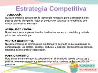 TECNOLOGÍA:
Nuestra empresa contara con la tecnología necesaria para la creación de los
postres siendo siempre la mejor en producción para que la rentabilidad sea
mayor para nuestra empresa.
ACTUALIDAD Y MODA:
Nuestra empresa implementara las tendencias y nuevos materiales y materia
prima que este en boga.
VENTAJA COMPETITIVA:
Nuestra empresa se diferencia de las demás ya que todo lo que realizamos es
personalizado, los colores, sabores, texturas, y diseños, combinamos repostería,
tarjetería diseño gráfico y decoración.
POSICIONAMIENTO:
Para entrar en el mercado, expondremos en el local todo tipo de cucpcakes y
postres de manera creativa, y tendremos precios módicos de introducción de
producto.
 