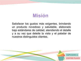 Satisfacer los gustos más exigentes, brindando
un producto novedoso y saludable, elaborado
bajo estándares de calidad, atendiendo el detalle
y a su vez que deleite la vista y el paladar de
nuestros distinguidos clientes.
 