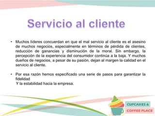 • Muchos líderes concuerdan en que el mal servicio al cliente es el asesino
de muchos negocios, especialmente en términos de pérdida de clientes,
reducción de ganancias y disminución de la moral. Sin embargo, la
percepción de la experiencia del consumidor continúa a la baja. Y muchos
dueños de negocios, a pesar de su pasión, dejan al margen la calidad en el
servicio al cliente.
• Por esa razón hemos especificado una serie de pasos para garantizar la
fidelidad
Y la estabilidad hacia la empresa.
 