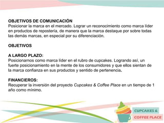 OBJETIVOS DE COMUNICACIÓN
Posicionar la marca en el mercado. Lograr un reconocimiento como marca líder
en productos de repostería, de manera que la marca destaque por sobre todas
las demás marcas, en especial por su diferenciación.
OBJETIVOS
A LARGO PLAZO:
Posicionarnos como marca líder en el rubro de cupcakes. Logrando así, un
fuerte posicionamiento en la mente de los consumidores y que ellos sientan de
la marca confianza en sus productos y sentido de pertenencia.
FINANCIEROS:
Recuperar la inversión del proyecto Cupcakes & Coffee Place en un tiempo de 1
año como mínimo.
 