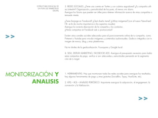 >>
>>
3. Redes Sociales: ¿Tiene una cuenta en Twitter y con cuántos seguidores? ¿Tu compañía utili-
za Linkedin? Organización y periodicidad de los posts, al menos uno diario.
Averigua los fórums que pueden ser útiles para obtener información acerca de otras compañías o
temasde interés.
¿Tiene fanpage en Facebook? ¿Qué diseño tiene? ¿Utiliza imágenes? (con el nuevo NewsFeed
F.B. se le da mucha importancia a los aspectos visuales)
Averigua la correcta descripción de la compañía y los contactos.
¿Harás campañas en Facebook ads o promociones?
Existen otros canales sociales adecuados para el posicionamiento online de tu compañía, como
Pinterest o Youtube para vincular imágenes y contenidos audiovisuales; Úsalos e intégralos con tu
imagen de marca, blog y otras plataformas.
No te olvides de la geolocalización: Foursquare y Google local.
4. SEM, display marketing, Facebook ads. Averigua el presupuesto necesario para todas
estas campañas de pago, verifica si son adecuadas y estructúralas pensando en la segmenta-
ción de tu target.
ESTRUCTURA ESENCIAL DE
UN PLAN DE MARKETING
DIGITAL
MONITORIZACIÓN Y
ANALISIS
1. Herramientas. Hay que monitorizar todas las redes sociales para averiguar los resultados,
hay algunas herramientas de pago y otras gratuitas (SocialBro, Topsy, HootSuite, etc).
2. KPIs – ROI – análisis periódico. Importante averiguar la adquisición, el engagement, la
conversión y la fidelización.
 