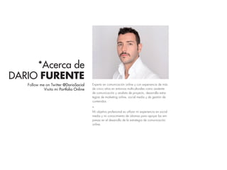 *Acerca de
DARIO FURENTE
Follow me on Twitter @DarioSocial
Visita mi Portfolio Online
Experto en comunicación online y con experiencia de más
de cinco años en entornos multiculturales como asistente
de comunicación y analista de proyecto, desarrolla estra-
tegias de marketing online, social media y de gestión de
contenidos.
_
Mi objetivo profesional es utilizar mi experiencia en social
media y mi conocimiento de idiomas para apoyar las em-
presas en el desarrollo de la estrategia de comunicación
online.
 