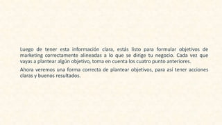 Luego de tener esta información clara, estás listo para formular objetivos de
marketing correctamente alineadas a lo que se dirige tu negocio. Cada vez que
vayas a plantear algún objetivo, toma en cuenta los cuatro punto anteriores.
Ahora veremos una forma correcta de plantear objetivos, para así tener acciones
claras y buenos resultados.
 