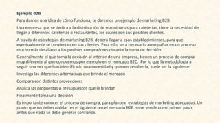 Ejemplo B2B
Para darnos una idea de cómo funciona, te daremos un ejemplo de marketing B2B.
Una empresa que se dedica a la distribución de maquinarias para cafeterías, tiene la necesidad de
llegar a diferentes cafeterías o restaurantes, los cuales son sus posibles clientes.
A través de estrategias de marketing B2B, deberá llegar a esos establecimientos, para que
eventualmente se conviertan en sus clientes. Para ello, será necesario acompañar en un proceso
mucho más detallado a los posibles compradores durante la toma de decisión.
Generalmente el que toma la decisión al interior de una empresa, tienen un proceso de compra
muy diferente al que conocemos por ejemplo en el mercado B2C. Por lo que la metodología a
seguir una vez que han identificado una necesidad y quieren resolverla, suele ser la siguiente:
Investiga las diferentes alternativas que brinda el mercado
Compara con distintos proveedores
Analiza las propuestas o presupuestos que le brindan
Finalmente toma una decisión
Es importante conocer el proceso de compra, para plantear estrategias de marketing adecuadas. Un
punto que no debes olvidar es el siguiente: en el mercado B2B no se vende como primer paso,
antes que nada se debe generar confianza.
 