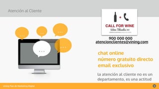 vining Plan de Marketing Digital 28
Atención al Cliente
……
la atención al cliente no es un
departamento, es una actitud
chat online
número gratuito directo
email exclusivo
…
IMAGE
…
…
900 000 000
atencionclientes@vining.com
 