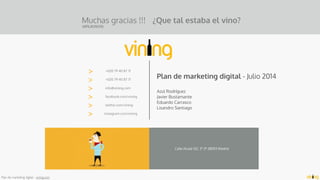 Plan de marketing digital - vining.com
Muchas gracias !!!
(APLAUSOS)
>
>
>
>
>
>
+020 79 40 87 71
+020 79 40 87 71
info@vining.com
facebook.com/vining
twitter.com/vining
instagram.com/vining
Calle Alcalá 512, 3º 2ª 28003 Madrid
Plan de marketing digital - Julio 2014
Azul Rodríguez 
Javier Bustamante
Eduardo Carrasco
Lisandro Santiago
¿Que tal estaba el vino?
 