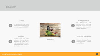 vining Plan de Marketing Digital 6
Situación
Mercado
1
Datos
La producción de vinos
supera los 52 millones de
hl. en la campaña 2013/2014
2
Viñedos
España cuenta con 1.018
millones de hectáreas
destinadas al cultivo de la
v i d , s i e n d o l a m a yo r
extensión en toda Europa y
del mundo.
3
Competencia
L a a m p l i t u d d e
competidores es muy
a m p l i a p e r o n i n g u n o
c o i n c i d e c o n n u e s t ro
modelo de negocio.
4
Canales de venta
Mediante Bodegas, Tiendas
especializadas, Tiendas
online, Clubes.
 