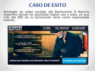 Estrategia en redes sociales del Restaurante El Rancho
Argentino donde los resultados hablan por sí solos, ya que
más del 50% de la facturación tiene como responsable
Internet.
 