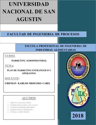 FACULTAD DE INGENIERIA DE PROCESOS
UNIVERSIDAD
NACIONAL DE SAN
AGUSTIN
ESCUELA PROFESIONAL DE INGENIERIA DE
INDUSTRIAS ALIMENTARIAS
CURSO:
MARKETING AGROINDUSTRIAL
TEMA:
PLAN DE MARKETING ESTRATEGICO Y
OPERATIVO
DOCENTE:
CRISTIAN KARLOS MOSCOSO CARO
ALUMOS
1. MINAYA CHAVEZ TANIA
2. RAMOS ESCALANTE ANA LUCIA
3. CASTRO CONDORI SHEOBAN
4. GOMEZ PONCE JHOSELITH
5. PURACA TAIPE FREDY
2018
 
