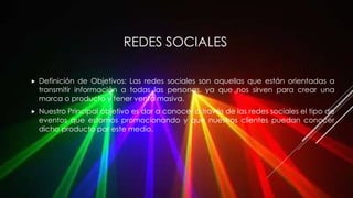 REDES SOCIALES
 Definición de Objetivos: Las redes sociales son aquellas que están orientadas a
transmitir información a todas las personas, ya que nos sirven para crear una
marca o producto y tener venta masiva.
 Nuestro Principal objetivo es dar a conocer a través de las redes sociales el tipo de
eventos que estamos promocionando y que nuestros clientes puedan conocer
dicho producto por este medio.
 