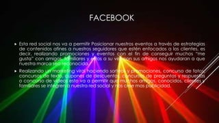 FACEBOOK
 Esta red social nos va a permitir Posicionar nuestros eventos a través de estrategias
de contenidos afines a nuestros seguidores que estén enfocados a los clientes, es
decir, realizando promociones y eventos con el fin de conseguir muchos “me
gusta” con amigos, familiares y estos a su vez con sus amigos nos ayudaran a que
nuestra marca sea reconocida.
 Realizando un marketing viral haciendo sorteos y promociones, concurso de fotos,
concursos de texto, cupones de descuentos, concursos de preguntas y respuestas
o concurso de videos esto va a permitir que muchos amigos, conocidos, clientes y
familiares se integren a nuestra red social y nos cree mas publicidad.
 