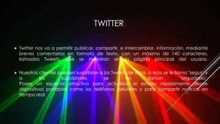 TWITTER
 Twitter nos va a permitir publicar, compartir, e intercambiar, información, mediante
breves comentarios en formato de texto, con un máximo de 140 caracteres,
llamados Tweets, que se muestran en la página principal del usuario.
 Nuestros clientes pueden suscribirse a los Tweets de otros, a esto se le llama "seguir" y
a los suscriptores se les llaman "seguidores".
Posee un especial atractivo para actualizar el estado rápidamente desde
dispositivos portables como los teléfonos celulares y para compartir noticias en
tiempo real.
 
