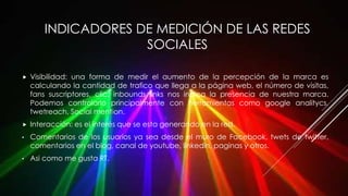 INDICADORES DE MEDICIÓN DE LAS REDES
SOCIALES
 Visibilidad: una forma de medir el aumento de la percepción de la marca es
calculando la cantidad de trafico que llega a la página web, el número de visitas,
fans suscriptores, clic, inbounds links nos indica la presencia de nuestra marca.
Podemos controlarlo principalmente con herramientas como google analitycs,
twetreach, Social mention.
 Interacción: es el interés que se esta generando en la red.
• Comentarios de los usuarios ya sea desde el muro de Facebook, twets de twitter,
comentarios en el blog, canal de youtube, linkedin, paginas y otros.
• Asi como me gusta RT.
 