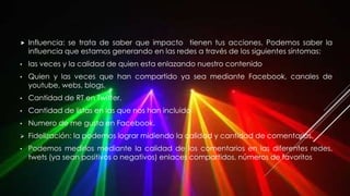  Influencia: se trata de saber que impacto tienen tus acciones. Podemos saber la
influencia que estamos generando en las redes a través de los siguientes síntomas:
• las veces y la calidad de quien esta enlazando nuestro contenido
• Quien y las veces que han compartido ya sea mediante Facebook, canales de
youtube, webs, blogs.
• Cantidad de RT en Twitter.
• Cantidad de listas en las que nos han incluido
• Numero de me gusta en Facebook.
 Fidelización: la podemos lograr midiendo la calidad y cantidad de comentarios.
• Podemos medirlos mediante la calidad de los comentarios en las diferentes redes,
twets (ya sean positivos o negativos) enlaces compartidos, números de favoritos
 