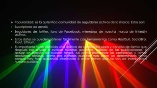  Popularidad: es la autentica comunidad de seguidores activos de la marca. Estos son:
• Suscriptores de emails
• Seguidores de twitter, fans de Facebook, miembros de nuestra marca de linkedin
activos.
• Estos datos se pueden obtener fácilmente con herramientas como HootSuit, SocialBro,
Klout, Lithium.
• Es importante tener definida una política de contenidos clara y concisa de forma que
después nos ayude a evaluar nuestras acciones, calidad de las publicaciones, y
actuar en función de nuestro target. Así como monitorizar las campañas y tomar
decisiones rápidas, como por ejemplo publicar mas sobre un determinado tema
porque hay mas audiencia interesada o evitar temas que no son de interés para
nuestro publico.
 