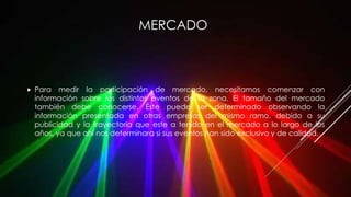 MERCADO
 Para medir la participación de mercado, necesitamos comenzar con
información sobre los distintos eventos de la zona. El tamaño del mercado
también debe conocerse. Éste puede ser determinado observando la
información presentada en otras empresas del mismo ramo, debido a su
publicidad y la trayectoria que este a tenido en el mercado a lo largo de los
años, ya que ahí nos determinara si sus eventos han sido exclusivo y de calidad.
 