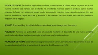 FUERZA DE VENTAS: Se tiende a seguir ciertos valores o actitudes con el cliente, desde un punto en el cual
nuestro vendedor sea honesto con el cliente, no inventando mentiras, sobre el producto como muchas
empresas lo hacen con respecto a poder vender su producto, nosotros como negocio contamos con que
nuestro vendedores, sepan escuchar y entender a los clientes, para una mejor venta de los productos
ofrecidos por el negocio.
SERVICIO: Trato amable y sinceridad al cliente, además de absoluta seguridad de compra
PUBLICIDAD: Aumento de publicidad sobre el producto mediante el desarrollo de una nueva campaña
publicitaria, además de que la misma realice un enfoque en el posicionamiento.
PROMOCIÓN DE VENTAS: Desarrollar nuevas promociones de ventas, con la finalidad de aumentar el nivel de
ventas establecido y lograr el aumento de la ganancia de utilidades en un 10%.
 