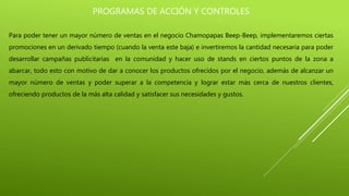 PROGRAMAS DE ACCIÓN Y CONTROLES
Para poder tener un mayor número de ventas en el negocio Chamopapas Beep-Beep, implementaremos ciertas
promociones en un derivado tiempo (cuando la venta este baja) e invertiremos la cantidad necesaria para poder
desarrollar campañas publicitarias en la comunidad y hacer uso de stands en ciertos puntos de la zona a
abarcar, todo esto con motivo de dar a conocer los productos ofrecidos por el negocio, además de alcanzar un
mayor número de ventas y poder superar a la competencia y lograr estar más cerca de nuestros clientes,
ofreciendo productos de la más alta calidad y satisfacer sus necesidades y gustos.
 
