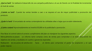 ¿Qué se hará? Se realizará el desarrollo de una campaña publicitaria o el uso de Stands con la finalidad de incrementar
el nivel de ventas
¿Cuándo se hará? Cuando las ventas tiendan a caer o se requiera el uso de mayor publicidad o promoción del
producto
¿Quién lo hará? El encardado de ventas contemplando las utilidades altas o bajas que se estén obteniendo.
¿Cuánto costara? Aproximadamente se invertirá $5,000 en la publicidad o promoción.
Para llevar el control sobre el correcto cumplimiento del plan se manejaran los siguientes aspectos:
Mensualmente se pasará un informe tanto compras como de ventas para comprobar si se están alcanzando los
objetivos de ventas y resultados en cuanto a ganancias esperadas.
Realización de encuestas de satisfacción hacia el cliente para comprobar el grado de aceptación y en qué
poder mejorar.
 